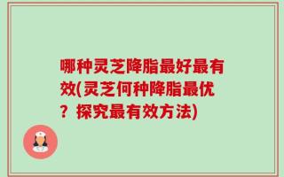 哪种灵芝降脂最好最有效(灵芝何种降脂最优？探究最有效方法)