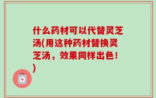 什么药材可以代替灵芝汤(用这种药材替换灵芝汤，效果同样出色！)