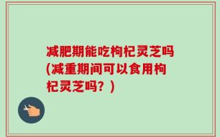 减肥期能吃枸杞灵芝吗(减重期间可以食用枸杞灵芝吗？)