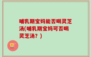 哺乳期宝妈能否喝灵芝汤(哺乳期宝妈可否喝灵芝汤？)