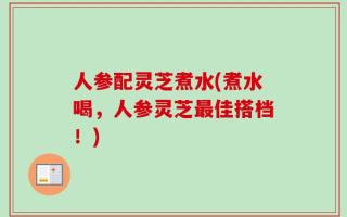 人参配灵芝煮水(煮水喝，人参灵芝最佳搭档！)
