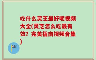 吃什么灵芝最好呢视频大全(灵芝怎么吃最有效？完美指南视频合集)