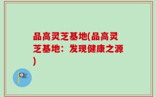 品高灵芝基地(品高灵芝基地：发现健康之源)