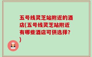五号线灵芝站附近的酒店(五号线灵芝站附近有哪些酒店可供选择？)