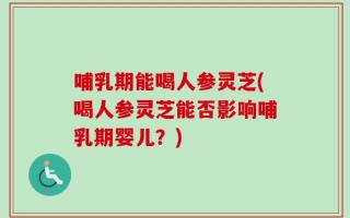 哺乳期能喝人参灵芝(喝人参灵芝能否影响哺乳期婴儿？)