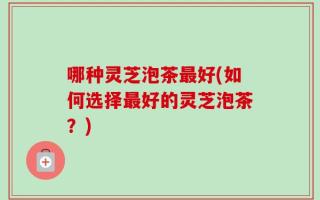 哪种灵芝泡茶最好(如何选择最好的灵芝泡茶？)