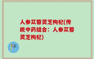 人参苁蓉灵芝枸杞(传统中药组合：人参苁蓉灵芝枸杞)