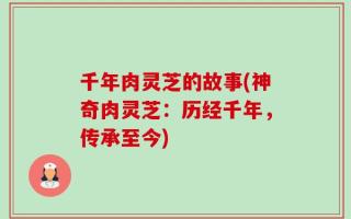 千年肉灵芝的故事(神奇肉灵芝：历经千年，传承至今)
