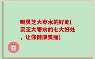 喝灵芝大枣水的好处(灵芝大枣水的七大好处，让你健康美丽)