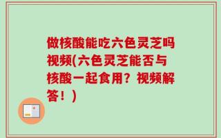 做核酸能吃六色灵芝吗视频(六色灵芝能否与核酸一起食用？视频解答！)