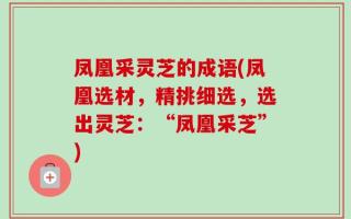 凤凰采灵芝的成语(凤凰选材，精挑细选，选出灵芝：“凤凰采芝”)
