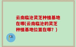 云南临沧灵芝种植基地在哪(云南临沧的灵芝种植基地位置在哪？)