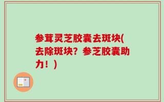 参茸灵芝胶囊去斑块(去除斑块？参芝胶囊助力！)