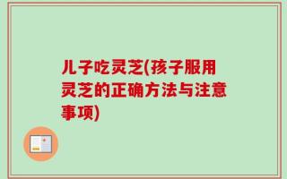 儿子吃灵芝(孩子服用灵芝的正确方法与注意事项)