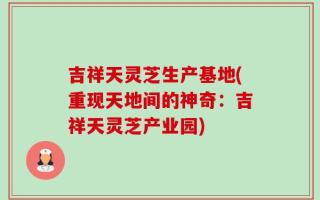 吉祥天灵芝生产基地(重现天地间的神奇：吉祥天灵芝产业园)