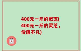 400元一斤的灵芝(400元一斤的灵芝，价值不凡)
