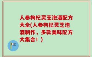 人参枸杞灵芝泡酒配方大全(人参枸杞灵芝泡酒制作，多款美味配方大集合！)