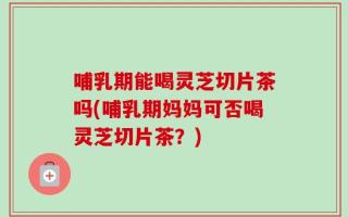 哺乳期能喝灵芝切片茶吗(哺乳期妈妈可否喝灵芝切片茶？)