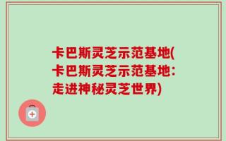 卡巴斯灵芝示范基地(卡巴斯灵芝示范基地：走进神秘灵芝世界)