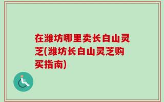 在潍坊哪里卖长白山灵芝(潍坊长白山灵芝购买指南)