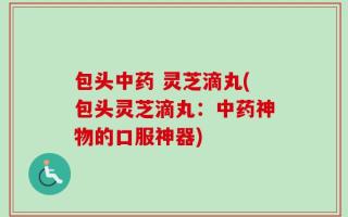 包头中药 灵芝滴丸(包头灵芝滴丸：中药神物的口服神器)
