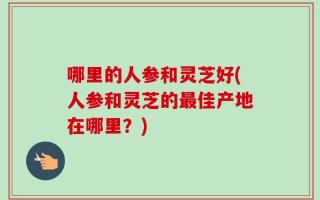 哪里的人参和灵芝好(人参和灵芝的最佳产地在哪里？)