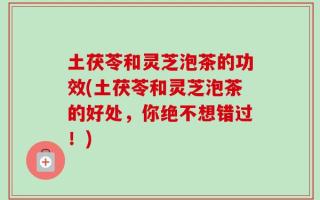 土茯苓和灵芝泡茶的功效(土茯苓和灵芝泡茶的好处，你绝不想错过！)
