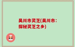 吴川市灵芝(吴川市：探秘灵芝之乡)