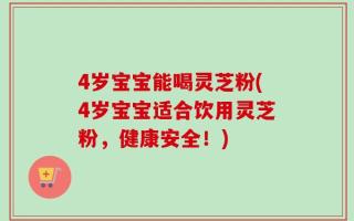 4岁宝宝能喝灵芝粉(4岁宝宝适合饮用灵芝粉，健康安全！)