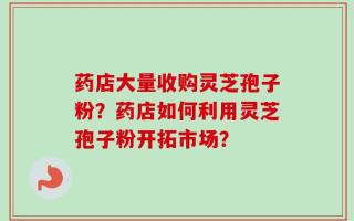 药店大量收购灵芝孢子粉？药店如何利用灵芝孢子粉开拓市场？