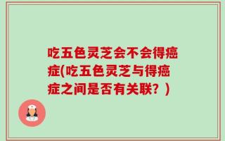 吃五色灵芝会不会得癌症(吃五色灵芝与得癌症之间是否有关联？)