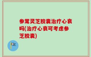 参茸灵芝胶囊治疗心衰吗(治疗心衰可考虑参芝胶囊)