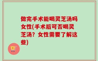 做完手术能喝灵芝汤吗女性(手术后可否喝灵芝汤？女性需要了解这些)