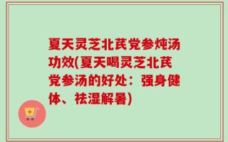 夏天灵芝北芪党参炖汤功效(夏天喝灵芝北芪党参汤的好处：强身健体、祛湿解暑)