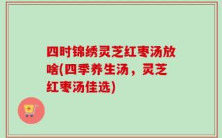 四时锦绣灵芝红枣汤放啥(四季养生汤，灵芝红枣汤佳选)