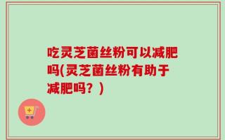 吃灵芝菌丝粉可以减肥吗(灵芝菌丝粉有助于减肥吗？)