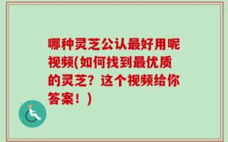 哪种灵芝公认最好用呢视频(如何找到最优质的灵芝？这个视频给你答案！)