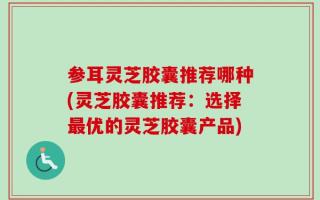 参耳灵芝胶囊推荐哪种(灵芝胶囊推荐：选择最优的灵芝胶囊产品)