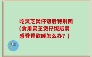 吃灵芝煲仔饭后特别困(食用灵芝煲仔饭后易感昏昏欲睡怎么办？)