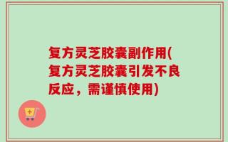 复方灵芝胶囊副作用(复方灵芝胶囊引发不良反应，需谨慎使用)