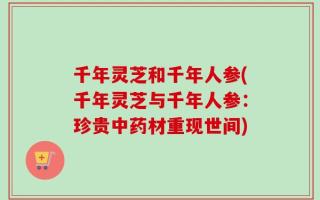 千年灵芝和千年人参(千年灵芝与千年人参：珍贵中药材重现世间)