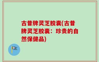 古昔牌灵芝胶囊(古昔牌灵芝胶囊：珍贵的自然保健品)