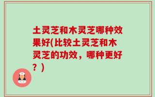 土灵芝和木灵芝哪种效果好(比较土灵芝和木灵芝的功效，哪种更好？)