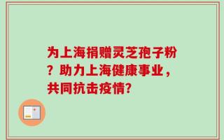 为上海捐赠灵芝孢子粉？助力上海健康事业，共同抗击疫情？