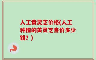 人工黄灵芝价格(人工种植的黄灵芝售价多少钱？)