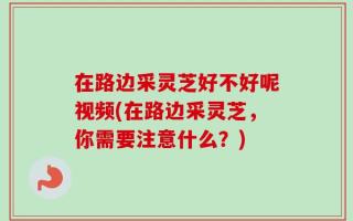 在路边采灵芝好不好呢视频(在路边采灵芝，你需要注意什么？)