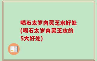 喝石太岁肉灵芝水好处(喝石太岁肉灵芝水的5大好处)