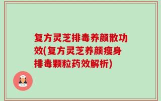 复方灵芝排毒养颜散功效(复方灵芝养颜瘦身排毒颗粒药效解析)