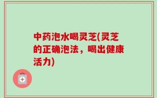 中药泡水喝灵芝(灵芝的正确泡法，喝出健康活力)