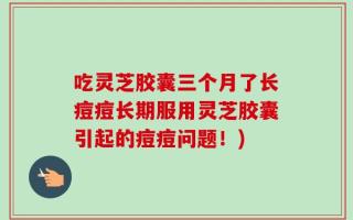 吃灵芝胶囊三个月了长痘痘长期服用灵芝胶囊引起的痘痘问题！)